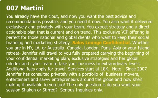 007 Martini - You already have the clout, and now you want the best advice and recommendations possible, and you need it now. You also want it delivered exclusively and privately with your team. You expect strategy and a direct actionable plan that is current and on trend. This exclusive VIP offering is perfect for those national and global clients who want to keep their social branding and marketing strategy  Sales Lounge Confidential. Whether you are in NY, LA, or Australia -Canada, London, Paris, Asia or your Island retreat- Jennifer and will travel to you fully prepared carrying the beginning of your confidential marketing plan, exclusive strategies and her global rolodex and cyber team to take your business to extraordinary levels.  Additional fees apply for travel. Services  start at 18K.  Note:  Since 2007 Jennifer has consulted privately with a portfolio of  business movers, entertainers and savvy entrepreneurs around the globe and now she’s making it available to you too!  . The only question is do you want your session Shaken or Stirred?  Serious Inquiries only.