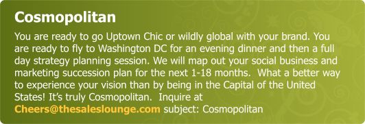 Cosmopolitan - You are ready to go Uptown Chic or wildly global with your brand. You are ready to fly to Washington DC evening dinner and a full day strategy planning session to map out your social and marketing succession plan for the next 1-18months!  What better way to experience your vision than by being in the Capital of the USA- Washington  DC? It’s truly Cosmopolitan.  Inquire at  Cheers@thesaleslounge.com subject: Cosmopolitan