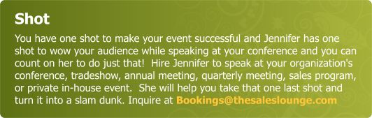 Shot - You have one shot to make your event successful and Jennifer has one shot to wow your audience while speaking at your conference and you can count on her to do just that!  Hire Jennifer to speak at your organizations conference, tradeshow, annual meeting, quarterly meeting, sales program,  or private in house event.  She will help you take that one shot  and it will be a grand slam. Inquire at Bookings@thesaleslounge.com