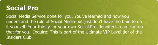 Social Pro - Social Media Service done for you. You’ve learned and now understand the role of Social Media but just don’t have the time to do it yourself. Your thirsty for your own Social Pro. Jennifer’s team can do that for you.  Inquire..this is part of our Member Ultimate VIP offering as part of Insiders Club.