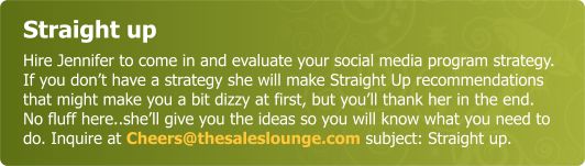 Straight up - Hire Jennifer to come in and evaluate your social media program strategy.  If you don’t have one she will make Straight Up recommendations that might make you a bit dizzy at first, but you’ll thank her in the end.  No fluff here..she’ll give you the ideas so you will know what you need to do. Inquire at Cheers@thesaleslounge.com subject: Straight up.