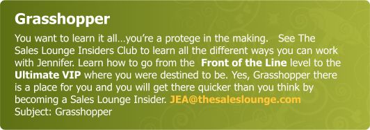 Grasshopper - You want to learn it all…you’re a protege in the making.   See The Sales Lounge Insiders Club to learn all the different ways you can work with Jennifer. Learn how to go from the  Front of the line level to the Ultimate VIP where you were destined to be. Yes, Grasshopper there is a place for you and you will get there quicker than you think by becoming a Sales Lounge Insider.