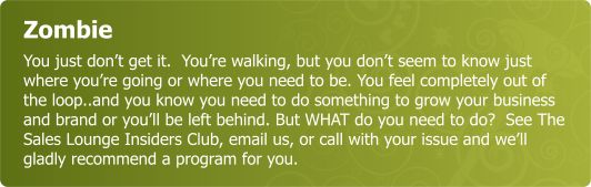 Zombie - You just don’t get it.  You’re walking, but you don’t seem to know just where you’re going or where you need o be. You feel completely out of the loop..and you know you need to do something to grow your business and brand or you’ll be left behind. But WHAT do you need to do?  SeeThe Sales Lounge Insiders Club or email us or call with your issue and we’ll gladly recommend a program for  you.